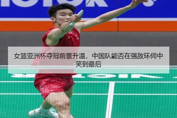 女篮亚洲杯夺冠前景升温，中国队能否在强敌环伺中笑到最后